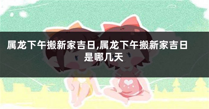 属龙下午搬新家吉日,属龙下午搬新家吉日是哪几天