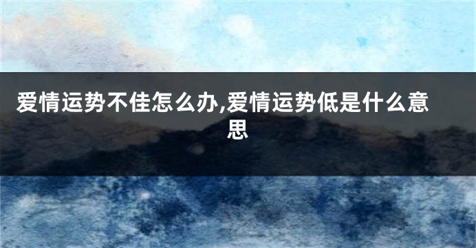 爱情运势不佳怎么办,爱情运势低是什么意思