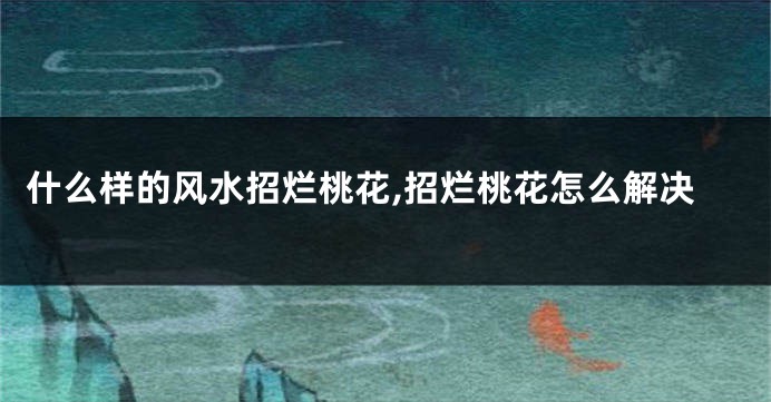 什么样的风水招烂桃花,招烂桃花怎么解决