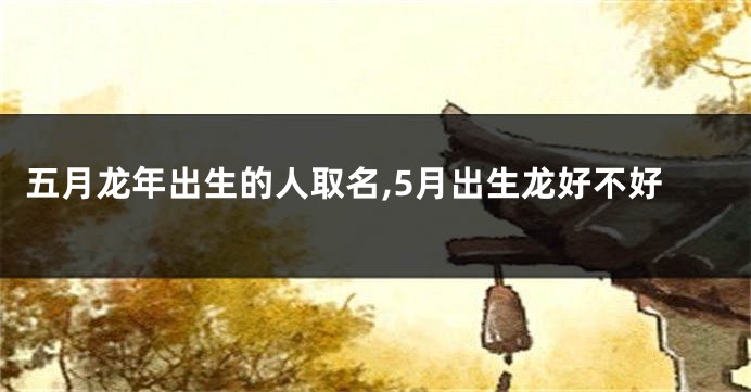 五月龙年出生的人取名,5月出生龙好不好