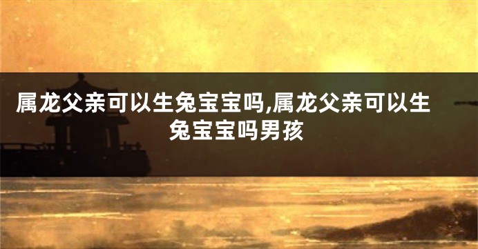 属龙父亲可以生兔宝宝吗,属龙父亲可以生兔宝宝吗男孩