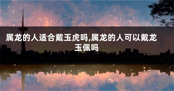 属龙的人适合戴玉虎吗,属龙的人可以戴龙玉佩吗