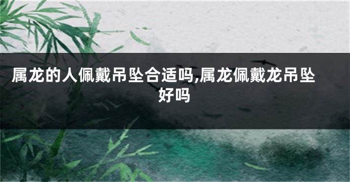 属龙的人佩戴吊坠合适吗,属龙佩戴龙吊坠好吗