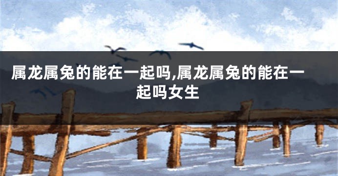 属龙属兔的能在一起吗,属龙属兔的能在一起吗女生