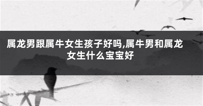 属龙男跟属牛女生孩子好吗,属牛男和属龙女生什么宝宝好
