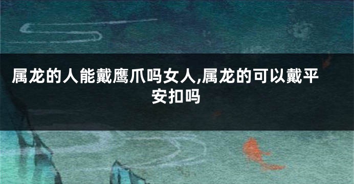 属龙的人能戴鹰爪吗女人,属龙的可以戴平安扣吗