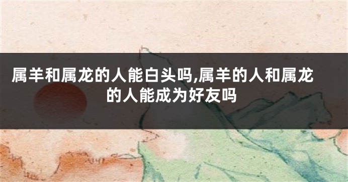 属羊和属龙的人能白头吗,属羊的人和属龙的人能成为好友吗
