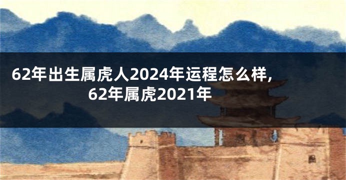 62年出生属虎人2024年运程怎么样,62年属虎2021年