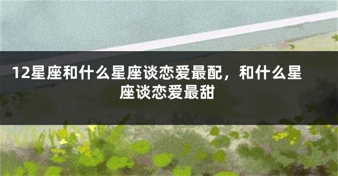 12星座和什么星座谈恋爱最配，和什么星座谈恋爱最甜