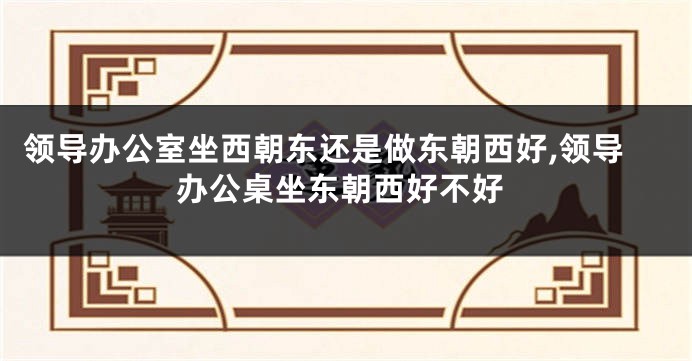 领导办公室坐西朝东还是做东朝西好,领导办公桌坐东朝西好不好