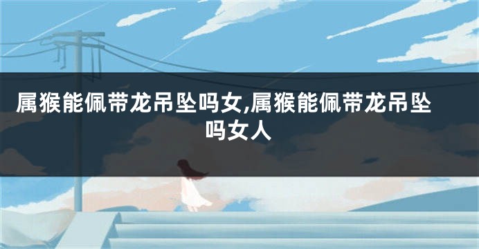属猴能佩带龙吊坠吗女,属猴能佩带龙吊坠吗女人