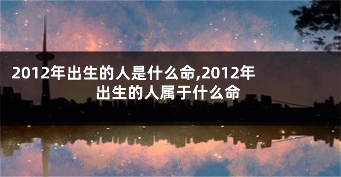 2012年出生的人是什么命,2012年出生的人属于什么命