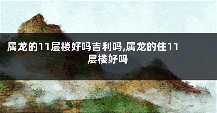 属龙的11层楼好吗吉利吗,属龙的住11层楼好吗
