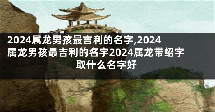 2024属龙男孩最吉利的名字,2024属龙男孩最吉利的名字2024属龙带绍字取什么名字好