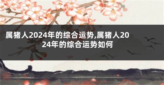 属猪人2024年的综合运势,属猪人2024年的综合运势如何