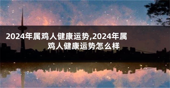 2024年属鸡人健康运势,2024年属鸡人健康运势怎么样