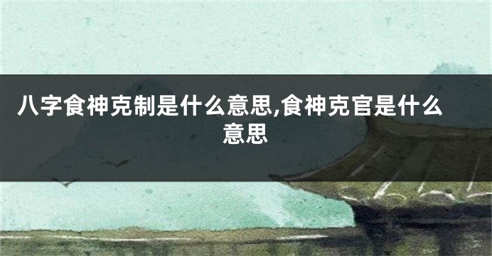 八字食神克制是什么意思,食神克官是什么意思