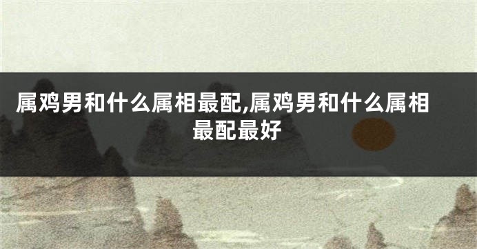 属鸡男和什么属相最配,属鸡男和什么属相最配最好