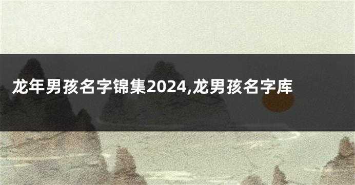 龙年男孩名字锦集2024,龙男孩名字库