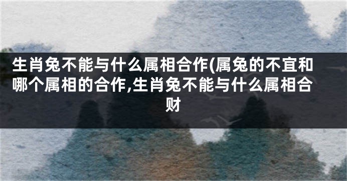 生肖兔不能与什么属相合作(属兔的不宜和哪个属相的合作,生肖兔不能与什么属相合财