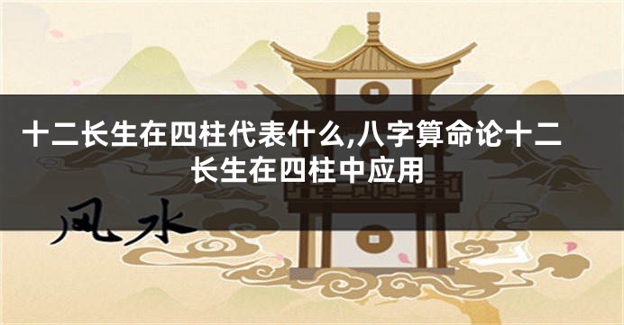 十二长生在四柱代表什么,八字算命论十二长生在四柱中应用