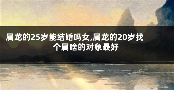 属龙的25岁能结婚吗女,属龙的20岁找个属啥的对象最好