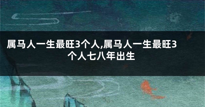 属马人一生最旺3个人,属马人一生最旺3个人七八年出生