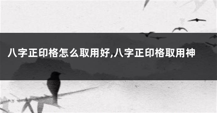 八字正印格怎么取用好,八字正印格取用神