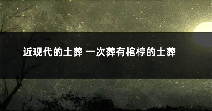 近现代的土葬 一次葬有棺椁的土葬