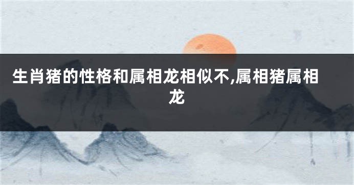生肖猪的性格和属相龙相似不,属相猪属相龙