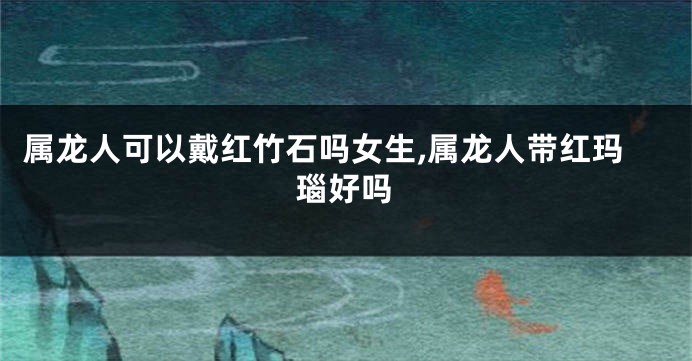 属龙人可以戴红竹石吗女生,属龙人带红玛瑙好吗