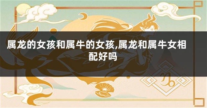 属龙的女孩和属牛的女孩,属龙和属牛女相配好吗
