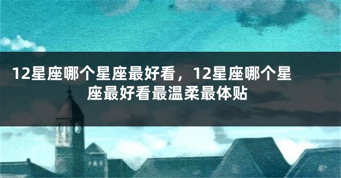 12星座哪个星座最好看，12星座哪个星座最好看最温柔最体贴