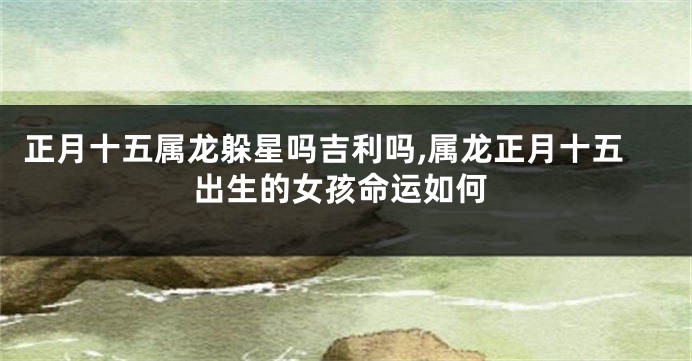 正月十五属龙躲星吗吉利吗,属龙正月十五出生的女孩命运如何