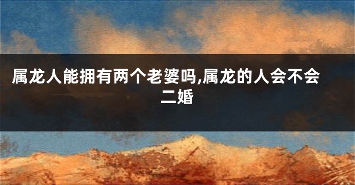 属龙人能拥有两个老婆吗,属龙的人会不会二婚