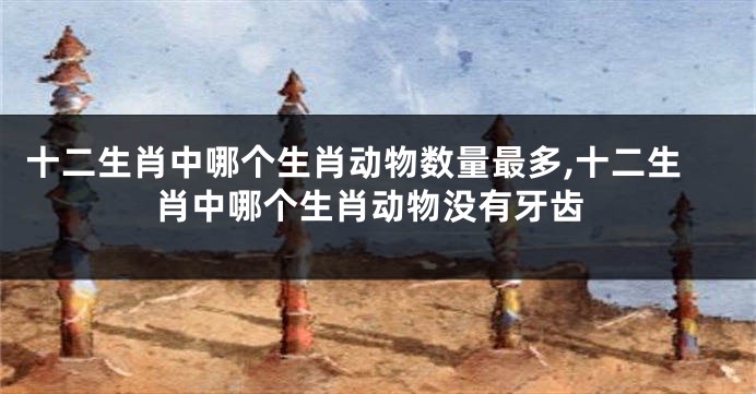 十二生肖中哪个生肖动物数量最多,十二生肖中哪个生肖动物没有牙齿