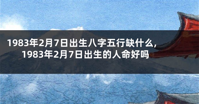 1983年2月7日出生八字五行缺什么,1983年2月7日出生的人命好吗