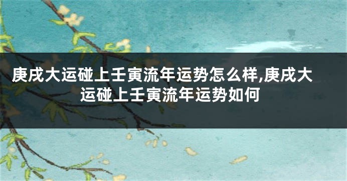 庚戌大运碰上壬寅流年运势怎么样,庚戌大运碰上壬寅流年运势如何