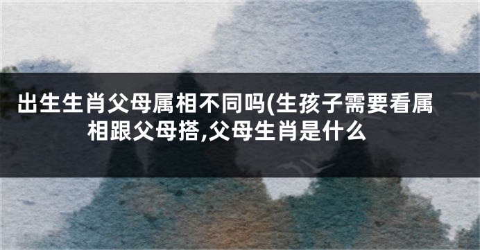 出生生肖父母属相不同吗(生孩子需要看属相跟父母搭,父母生肖是什么