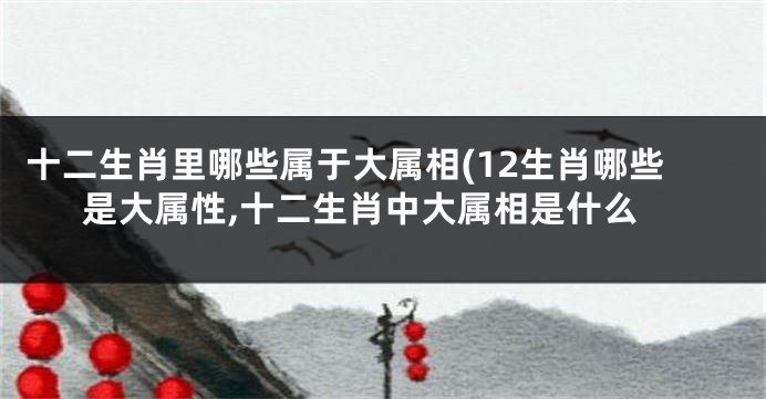 十二生肖里哪些属于大属相(12生肖哪些是大属性,十二生肖中大属相是什么
