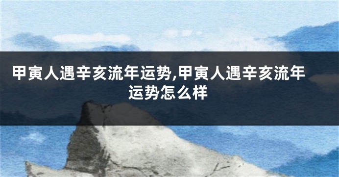 甲寅人遇辛亥流年运势,甲寅人遇辛亥流年运势怎么样