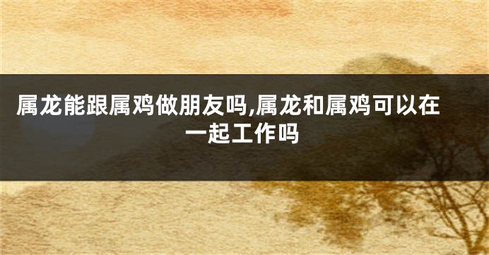 属龙能跟属鸡做朋友吗,属龙和属鸡可以在一起工作吗