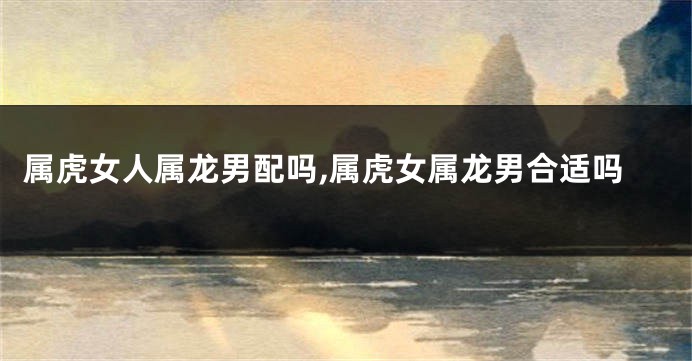 属虎女人属龙男配吗,属虎女属龙男合适吗