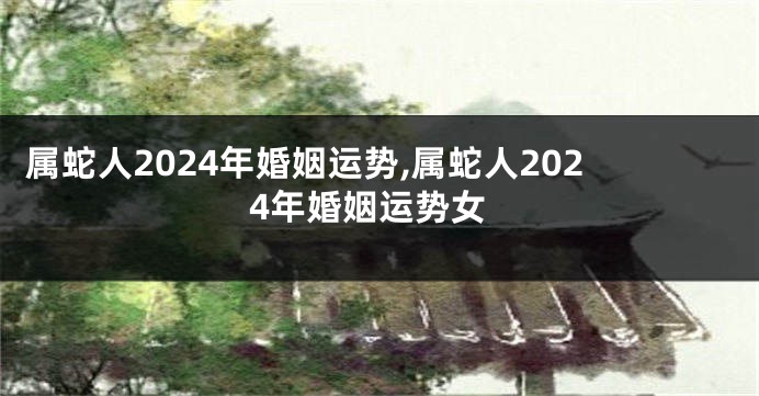 属蛇人2024年婚姻运势,属蛇人2024年婚姻运势女