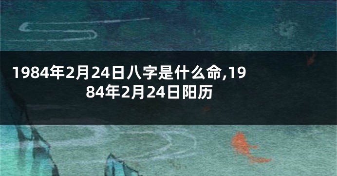 1984年2月24日八字是什么命,1984年2月24日阳历
