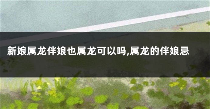 新娘属龙伴娘也属龙可以吗,属龙的伴娘忌