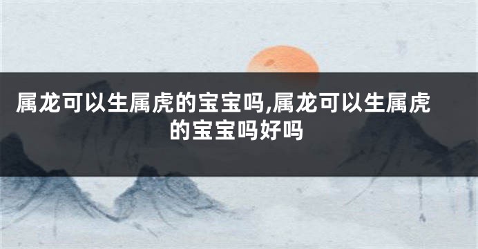 属龙可以生属虎的宝宝吗,属龙可以生属虎的宝宝吗好吗