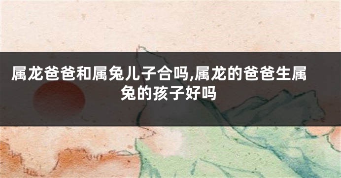 属龙爸爸和属兔儿子合吗,属龙的爸爸生属兔的孩子好吗