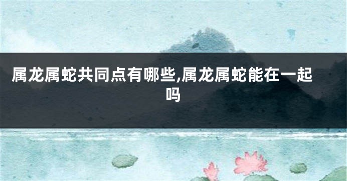 属龙属蛇共同点有哪些,属龙属蛇能在一起吗