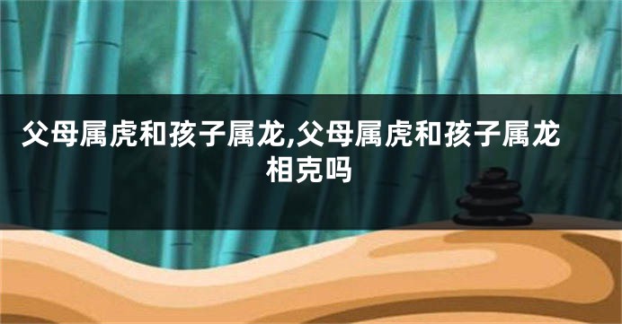 父母属虎和孩子属龙,父母属虎和孩子属龙相克吗